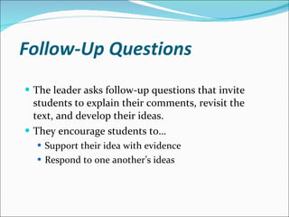 Follow-Up Questions The leader asks follow-up questions that invite students to explain their comments, revisit the text, and develop their ideas. They encourage students to… Support their idea with evidence Respond to one another’s ideas 