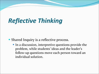 Reflective Thinking Shared Inquiry is a reflective process. In a discussion, interpretive questions provide the problem, while students’ ideas and the leader’s follow-up questions move each person toward an individual solution. 