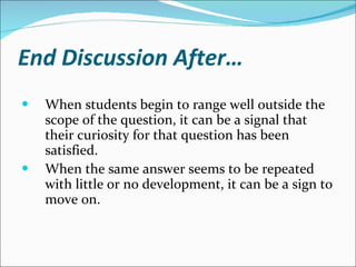 End Discussion After… When students begin to range well outside the scope of the question, it can be a signal that their curiosity for that question has been satisfied.  When the same answer seems to be repeated with little or no development, it can be a sign to move on.  