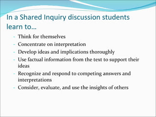 In a Shared Inquiry discussion students learn to… Think for themselves Concentrate on interpretation Develop ideas and implications thoroughly Use factual information from the text to support their ideas Recognize and respond to competing answers and interpretations Consider, evaluate, and use the insights of others 