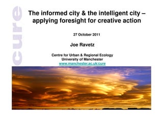 The informed city & the intelligent city –
 applying foresight for creative action

                    27 October 2011


                  Joe Ravetz

        Centre for Urban & Regional Ecology
             University of Manchester
            www.manchester.ac.uk/cure
 