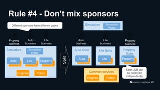 Simulators Simulation
Portal
... ... ...
Auto Life Property
Engines Policy
Property
business
Auto
business
Life
business
Different sponsors have different paces
Split
Common services
Life Suite Property
Suite
Auto Suite
Simulators Simulation
Portal
... ... ...
Auto Life Property
Engines Policy
Property
business
Auto
business
Life
business
Each LOB can
be deployed
independently
Rule #4 - Don’t mix sponsors
22
 