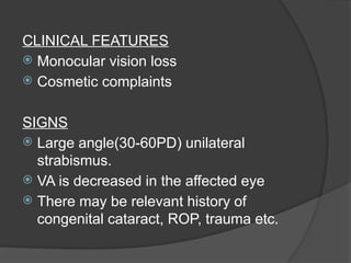 CLINICAL FEATURES
 Monocular vision loss
 Cosmetic complaints
SIGNS
 Large angle(30-60PD) unilateral
strabismus.
 VA is decreased in the affected eye
 There may be relevant history of
congenital cataract, ROP, trauma etc.
 