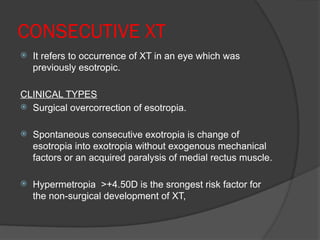 CONSECUTIVE XT
 It refers to occurrence of XT in an eye which was
previously esotropic.
CLINICAL TYPES
 Surgical overcorrection of esotropia.
 Spontaneous consecutive exotropia is change of
esotropia into exotropia without exogenous mechanical
factors or an acquired paralysis of medial rectus muscle.
 Hypermetropia >+4.50D is the srongest risk factor for
the non-surgical development of XT,
 
