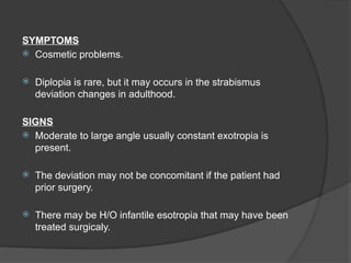 SYMPTOMS
 Cosmetic problems.
 Diplopia is rare, but it may occurs in the strabismus
deviation changes in adulthood.
SIGNS
 Moderate to large angle usually constant exotropia is
present.
 The deviation may not be concomitant if the patient had
prior surgery.
 There may be H/O infantile esotropia that may have been
treated surgicaly.
 