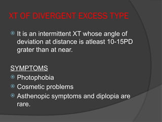 XT OF DIVERGENT EXCESS TYPE
 It is an intermittent XT whose angle of
deviation at distance is atleast 10-15PD
grater than at near.
SYMPTOMS
 Photophobia
 Cosmetic problems
 Asthenopic symptoms and diplopia are
rare.
 