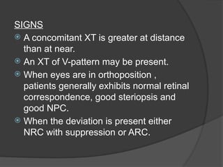 SIGNS
 A concomitant XT is greater at distance
than at near.
 An XT of V-pattern may be present.
 When eyes are in orthoposition ,
patients generally exhibits normal retinal
correspondence, good steriopsis and
good NPC.
 When the deviation is present either
NRC with suppression or ARC.
 