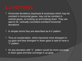A-V PATTERN
 Horizontal deviations (esotropia & exotropia) which may be
comitant in horizontal gazes, may not be comitant in
vertical gazes, on looking up and looking down. They are
said to be ‘vertically incomitant-comitant horizontal
deviations’.
 In simpler terms they are described as A-V pattern.
 Thus an exodeviation, which becomes more divergent in
up gaze and less divergent in down gaze is said to have a
‘V’ pattern.
 An eso deviation with ‘V’ pattern would be more converge
in down gaze and less converge in up gaze.
 