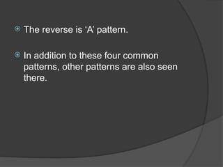 The reverse is ‘A’ pattern.
 In addition to these four common
patterns, other patterns are also seen
there.
 