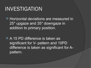 INVESTIGATION
 Horizontal deviations are measured in
25* upgaze and 35* downgaze in
addition to primary position.
 A 15 PD difference is taken as
significant for V- pattern and 10PD
difference is taken as significant for A-
pattern.
 