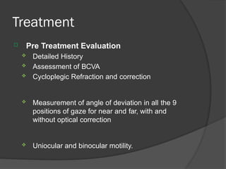Treatment
 Pre Treatment Evaluation
 Detailed History
 Assessment of BCVA
 Cycloplegic Refraction and correction
 Measurement of angle of deviation in all the 9
positions of gaze for near and far, with and
without optical correction
 Uniocular and binocular motility.
 
