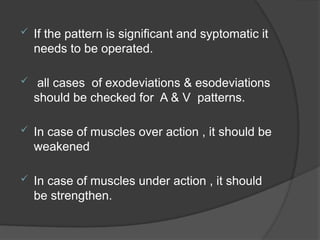  If the pattern is significant and syptomatic it
needs to be operated.
 all cases of exodeviations & esodeviations
should be checked for A & V patterns.
 In case of muscles over action , it should be
weakened
 In case of muscles under action , it should
be strengthen.
 