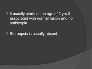  It usually starts at the age of 2 yrs &
associated with normal fusion and no
amblyopia.
 Stereopsis is usually absent.
 