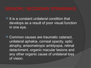 SENSORY/ SECONDARY STRABISMUS
 It is a constant unilateral condition that
develops as a result of poor visual function
in one eye.
 Common causes are traumatic cataract,
unilateral aphakia, corneal opacity, optic
atrophy, anisometropic amblyopia, retinal
detachment, organic macular lesions and
any other organic cause of unilateral loss
of vision.
 