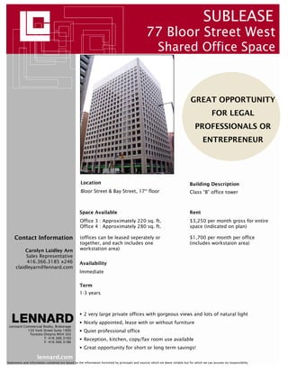 SUBLEASE
                                                                                                  77 Bloor Street West
                                                                                                          Shared Office Space



                                                                                                                                 GREAT OPPORTUNITY
                                                                                                                                                FOR LEGAL
                                                                                                                                    PROFESSIONALS OR
                                                                                                                                          ENTREPRENEUR




                                                   Location                                                                     Building Description
                                                   Bloor Street & Bay Street, 17 floor           th
                                                                                                                                Class “B” office tower



                                                   Space Available                                                              Rent
                                                   Office 3 : Approximately 220 sq. ft.                                         $3,250 per month gross for entire
                                                   Office 4 : Approximately 280 sq. ft.                                         space (indicated on plan)

     Contact Information                           (offices can be leased seperately or                                         $1,700 per month per office
                                                   together, and each includes one                                              (includes workstaion area)
          Carolyn Laidley Arn                      workstation area)
          Sales Representative
          416.366.3185 x246                        Availability
     claidleyarn@lennard.com
                                                   Immediate

                                                   Term
                                                   1-3 years



                                                      2 very large private offices with gorgeous views and lots of natural light
                                                      Nicely appointed, lease with or without furniture
 Lennard Commercial Realty, Brokerage
           150 York Street Suite 1900                 Quiet professional office
            Toronto Ontario M5H 3S5
                    T: 416.366.3183                   Reception, kitchen, copy/fax room use available
                     F: 416.366.3186
                                                      Great opportunity for short or long term savings!

                     lennard.com
Statements and information contained are based on the information furnished by principals and sources which we deem reliable but for which we can assume no responsibility
 