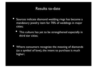 Results to-date
                                  

•  Sources indicate diamond wedding rings has become a
  mandatory jewelry item for 70% of weddings in major
  cities;
  •  This culture has yet to be strengthened especially in
     third tier cities;


•  Where consumers recognize the meaning of diamonds
  (as a symbol of love), the intent to purchase is much
  higher;


                            14
 