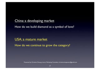 China: a developing market
How do we build diamond as a symbol of love?



USA: a mature market
How do we continue to grow the category?




      Presented by Christine Cheung. Luxury Marketing Consultant. christine.luxepower@gmail.com

                                                17
 
