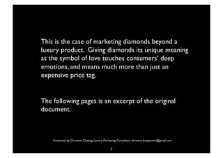 This is the case of marketing diamonds beyond a
  luxury product. Giving diamonds its unique meaning
  as the symbol of love touches consumers’ deep
  emotions; and means much more than just an
  expensive price tag. 

 

 The following pages is an excerpt of the original
  document. 

 

       Presented by Christine Cheung. Luxury Marketing Consultant. christine.luxepower@gmail.com

                                                  2
 