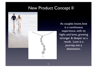 New Product Concept II


                As couples know, love
                    is a continuous
                 experience, with its
               highs and lows, growing
               stronger & deeper as a
                   result. Love is a
                     journey, not a
                      destination. 



         21
 