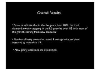 Overall Results


• Sources indicate that in the ﬁve years from 2001, the total
diamond jewelry category in the US grew by over 1/3 with most of
the growth coming from new products;

• Number of heavy owners increased & average price per piece
increased by more than 1/3;

• New gifting occasions are established; 




                                 22
 