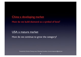 China: a developing market
How do we build diamond as a symbol of love?



USA: a mature market
How do we continue to grow the category?




      Presented by Christine Cheung. Luxury Marketing Consultant. christine.luxepower@gmail.com

                                                 8
 