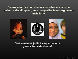 O caro leitor fica convidado a escolher um lado, se
quiser, e decidir quem, em sua opinião, tem o argumento
mais forte.

Será a menina judia à esquerda, ou a
garota árabe da direita?

Artwork and Storyline by Nani

 