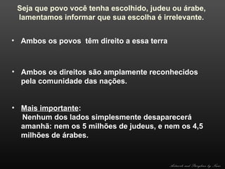 Seja que povo você tenha escolhido, judeu ou árabe,
lamentamos informar que sua escolha é irrelevante.
• Ambos os povos têm direito a essa terra

• Ambos os direitos são amplamente reconhecidos
pela comunidade das nações.
• Mais importante:
Nenhum dos lados simplesmente desaparecerá
amanhã: nem os 5 milhões de judeus, e nem os 4,5
milhões de árabes.

Artwork and Storyline by Nani

 