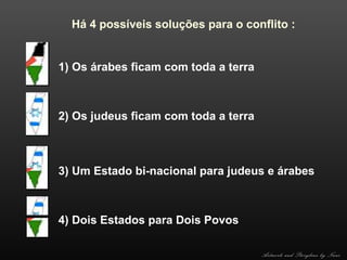 Há 4 possíveis soluções para o conflito :

1) Os árabes ficam com toda a terra

2) Os judeus ficam com toda a terra

3) Um Estado bi-nacional para judeus e árabes

4) Dois Estados para Dois Povos
Artwork and Storyline by Nani

 