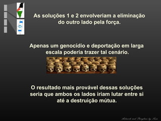 As soluções 1 e 2 envolveriam a eliminação
do outro lado pela força.

Apenas um genocídio e deportação em larga
escala poderia trazer tal cenário.

O resultado mais provável dessas soluções
seria que ambos os lados iriam lutar entre si
até a destruição mútua.

Artwork and Storyline by Nani

 