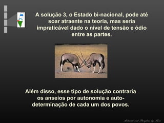 A solução 3, o Estado bi-nacional, pode até
soar atraente na teoria, mas seria
impraticável dado o nível de tensão e ódio
entre as partes.

Além disso, esse tipo de solução contraria
os anseios por autonomia e autodeterminação de cada um dos povos.
Artwork and Storyline by Nani

 