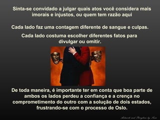Sinta-se convidado a julgar quais atos você considera mais
imorais e injustos, ou quem tem razão aqui
Cada lado faz uma contagem diferente de sangue e culpas.
Cada lado costuma escolher diferentes fatos para
divulgar ou omitir.

De toda maneira, é importante ter em conta que boa parte de
ambos os lados perdeu a confiança e a crença no
comprometimento do outro com a solução de dois estados,
frustrando-se com o processo de Oslo.
Artwork and Storyline by Nani

 