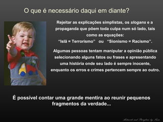 O que é necessário daqui em diante?
Rejeitar as explicações simplistas, os slogans e a
propaganda que põem toda culpa num só lado, tais
como as equações:
“Islã = Terrorismo” ou “Sionismo = Racismo”.
Algumas pessoas tentam manipular a opinião pública
selecionando alguns fatos ou frases e apresentando
uma história onde seu lado é sempre inocente,
enquanto os erros e crimes pertencem sempre ao outro.

É possível contar uma grande mentira ao reunir pequenos
fragmentos da verdade...
Artwork and Storyline by Nani

 