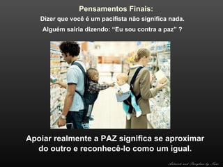 Pensamentos Finais:
Dizer que você é um pacifista não significa nada.
Alguém sairia dizendo: “Eu sou contra a paz” ?

Apoiar realmente a PAZ significa se aproximar
do outro e reconhecê-lo como um igual.
Artwork and Storyline by Nani

 