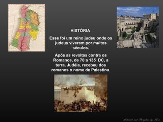 HISTÓRIA
Esse foi um reino judeu onde os
judeus viveram por muitos
séculos.
Após as revoltas contra os
Romanos, de 70 a 135 DC, a
terra, Judéia, recebeu dos
romanos o nome de Palestina.

Artwork and Storyline by Nani

 