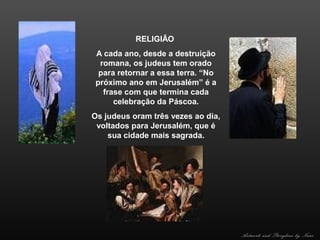 RELIGIÃO
A cada ano, desde a destruição
romana, os judeus tem orado
para retornar a essa terra. “No
próximo ano em Jerusalém” é a
frase com que termina cada
celebração da Páscoa.
Os judeus oram três vezes ao dia,
voltados para Jerusalém, que é
sua cidade mais sagrada.

Artwork and Storyline by Nani

 