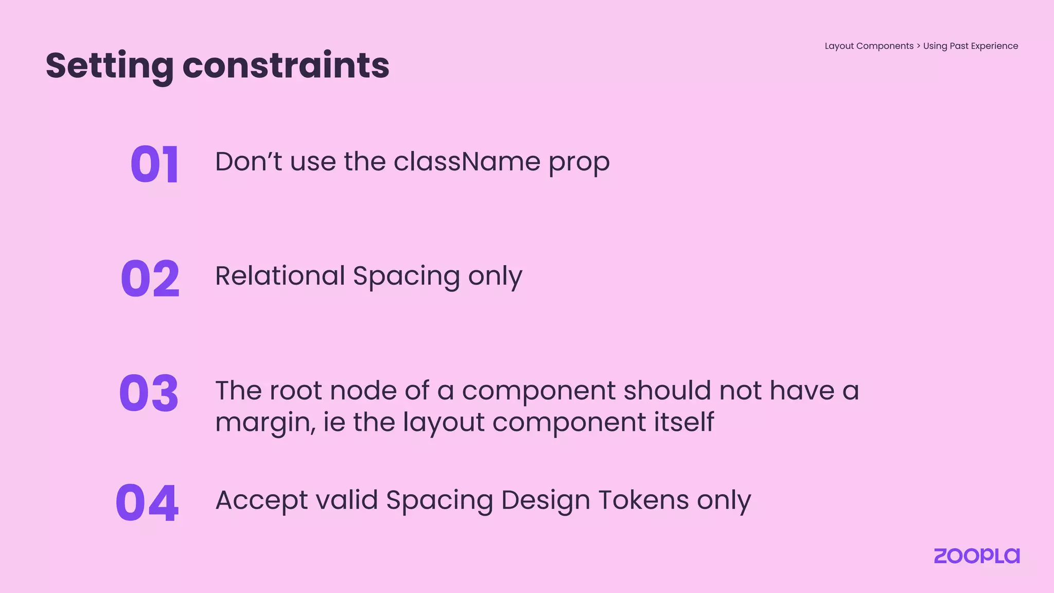 Setting constraints
Layout Components > Using Past Experience
Don’t use the className prop
01
Relational Spacing only
02
The root node of a component should not have a
margin, ie the layout component itself
03
Accept valid Spacing Design Tokens only
04
 