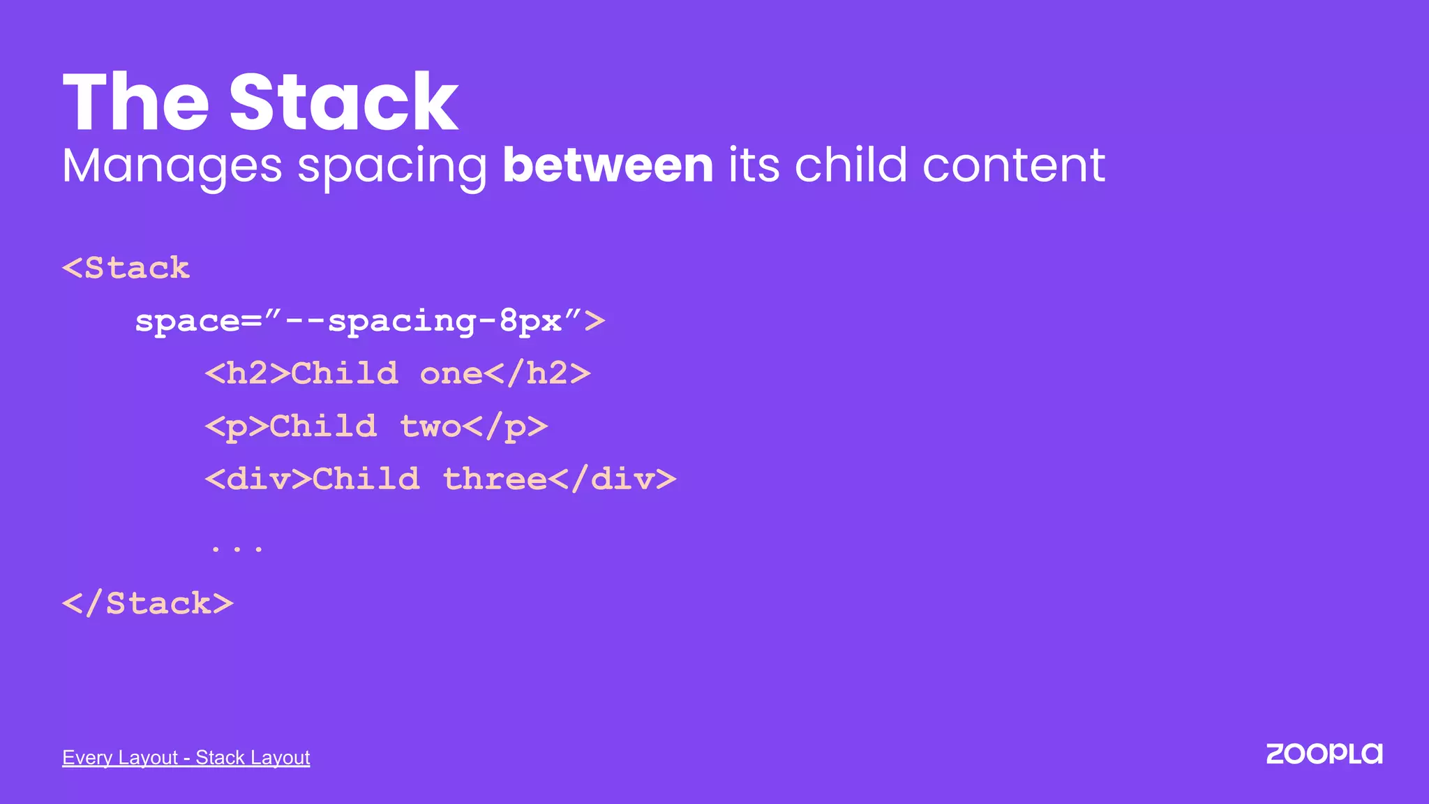 Every Layout - Stack Layout
The Stack
Manages spacing between its child content
<Stack
space=”--spacing-8px”>
<h2>Child one</h2>
<p>Child two</p>
<div>Child three</div>
...
</Stack>
 
