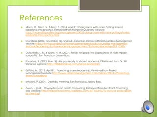 References 
 Allison, M., Misra, S., & Perry, E. (2014, April 21). Doing more with more: Putting shared 
leadership into practice. Retrieved from Nonprofit Quarterly website: 
https://nonprofitquarterly.org/management/24051-doing-more-with-more-putting-shared-leadership- 
into-practice.html 
 Boundless. (2014, November 14). Shared Leadership. Retrieved from Boundless Management 
website:https://www.boundless.com/management/textbooks/boundless-management-textbook/ 
leadership-9/other-leadership-perspectives-73/shared-leadership-363-10556/ 
 Crutchfield, L. R., & Grant, H. M. (2007). Forces for good: The six practices of high-impact 
nonprofits . San Francisco: Jossey-Bass. 
 Donahue, B. (2013, May 16). Are you ready for shared leadership? Retrieved from Dr. Bill 
Donahue website: http://drbilldonahue.com/shared-leadership/ 
 Griffiths, M. (2013, April 11). Promoting shared leadership. Retrieved from Project 
Management website: http://www.projectmanagement.com/articles/278114/Promoting- 
Shared-Leadership 
 Lencioni, P. (2004). Death by meeting. San Francisco: Jossey-Bass. 
 Owen, L. (n.d.). 10 ways to avoid death by meeting. Retrieved from Red Point Coaching 
Blog website: http://redpointcoaching.wordpress.com/2011/03/16/10-ways-to-avoid-death-by- 
meeting/ 
