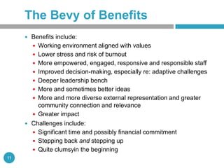 The Bevy of Benefits
      Benefits include:
        Working environment aligned with values
        Lower stress and risk of burnout
        More empowered, engaged, responsive and responsible staff
        Improved decision-making, especially re: adaptive challenges
        Deeper leadership bench
        More and sometimes better ideas
        More and more diverse external representation and greater
         community connection and relevance
        Greater impact
      Challenges include:
        Significant time and possibly financial commitment
        Stepping back and stepping up
        Quite clumsyin the beginning
11
 