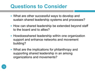 Questions to Consider
      What are other successful ways to develop and
       sustain shared leadership systems and processes?
      How can shared leadership be extended beyond staff
       to the board and to allies?
      Howdoesshared leadership within one organization
       support and enhance networks and movement
       building?
      What are the implications for philanthropy and
       supporting shared leadership in an among
       organizations and movements?

12
 