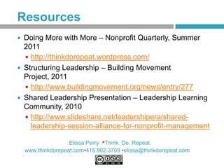 Resources
 Doing More with More – Nonprofit Quarterly, Summer
  2011
   http://thinkdorepeat.wordpress.com/
 Structuring Leadership – Building Movement
  Project, 2011
   http://www.buildingmovement.org/news/entry/277
 Shared Leadership Presentation – Leadership Learning
  Community, 2010
   http://www.slideshare.net/leadershipera/shared-
    leadership-session-alliance-for-nonprofit-management

                  Elissa Perry •Think. Do. Repeat.
  www.thinkdorepeat.com•415.902.3709 •elissa@thinkdorepeat.com
 