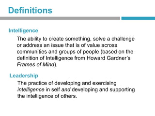 Definitions

Intelligence
   The ability to create something, solve a challenge
   or address an issue that is of value across
   communities and groups of people (based on the
   definition of Intelligence from Howard Gardner’s
   Frames of Mind).

Leadership
   The practice of developing and exercising
   intelligence in self and developing and supporting
   the intelligence of others.
 
