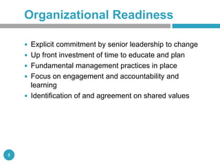 Organizational Readiness

     Explicit commitment by senior leadership to change
     Up front investment of time to educate and plan
     Fundamental management practices in place
     Focus on engagement and accountability and
      learning
     Identification of and agreement on shared values




8
 