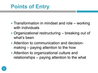 Points of Entry

     Transformation in mindset and role – working
      with individuals
     Organizational restructuring – breaking out of
      what’s been
     Attention to communication and decision-
      making – paying attention to the how
     Attention to organizational culture and
      relationships – paying attention to the what

9
 