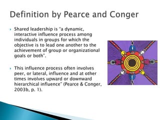  Shared leadership is “a dynamic, 
interactive influence process among 
individuals in groups for which the 
objective is to lead one another to the 
achievement of group or organizational 
goals or both”. 
 This influence process often involves 
peer, or lateral, influence and at other 
times involves upward or downward 
hierarchical influence” (Pearce & Conger, 
2003b, p. 1). 
 