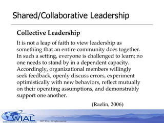 Shared/Collaborative Leadership Collective Leadership   (Raelin, 2006) It is not a leap of faith to view leadership as something that an entire community does together. In such a setting, everyone is challenged to learn; no one needs to stand by in a dependent capacity. Accordingly, organizational members willingly seek feedback, openly discuss errors, experiment optimistically with new behaviors, reflect mutually on their operating assumptions, and demonstrably support one another. 