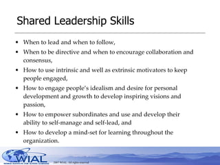 Shared Leadership Skills When to lead and when to follow,  When to be directive and when to encourage collaboration and consensus,  How to use intrinsic and well as extrinsic motivators to keep people engaged,  How to engage people’s idealism and desire for personal development and growth to develop inspiring visions and passion,  How to empower subordinates and use and develop their ability to self-manage and self-lead, and  How to develop a mind-set for learning throughout the organization.  