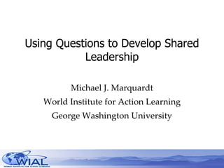 Using Questions to Develop Shared Leadership Michael J. Marquardt World Institute for Action Learning George Washington University 