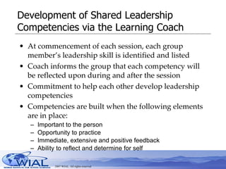 Development of Shared Leadership Competencies via the Learning Coach At commencement of each session, each group member’s leadership skill is identified and listed Coach informs the group that each competency will be reflected upon during and after the session Commitment to help each other develop leadership competencies Competencies are built when the following elements are in place: Important to the person Opportunity to practice Immediate, extensive and positive feedback Ability to reflect and determine for self 