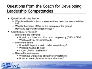 Questions from the Coach for Developing Leadership Competencies Questions during Session What listed leadership competencies have been demonstrated thus far? What is the impact of that on the progress of the group? Have any opportunities been missed?  Questions after session Directed to the individual How do you think you did on your competency (OK/not OK)? What could you have improved? Directed to others  How did this person do in his/her competency? What did he/she do well? Impact of what he/she did? Directed to entire group What have we learned about this competency? How can we apply to our work environment? 